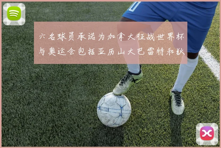 六名球员承诺为加拿大征战世界杯与奥运会包括亚历山大巴雷特和狄龙在内