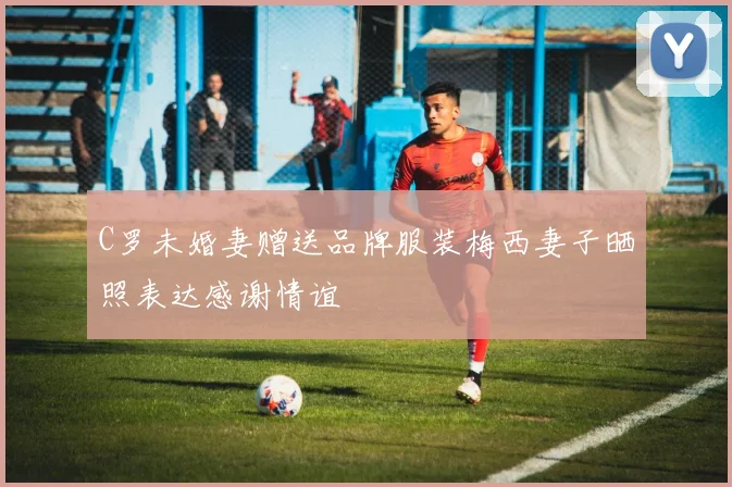 C罗未婚妻赠送品牌服装梅西妻子晒照表达感谢情谊