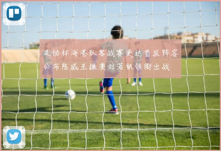 足协杯海港队客战赛更达首发阵容公布陈威王振澳刘若钒领衔出战