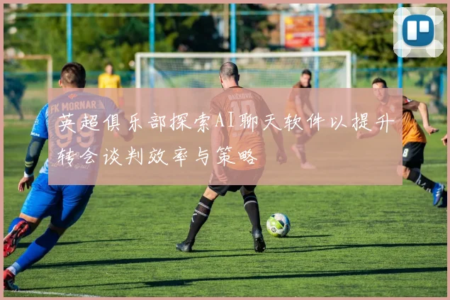 英超俱乐部探索AI聊天软件以提升转会谈判效率与策略