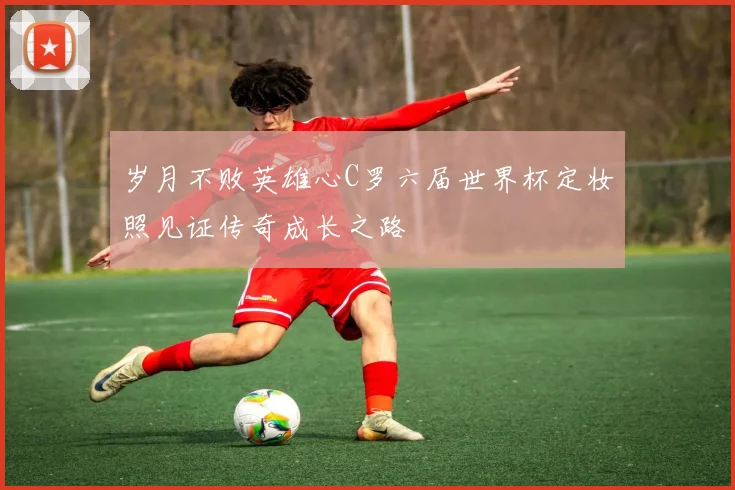 岁月不败英雄心C罗六届世界杯定妆照见证传奇成长之路