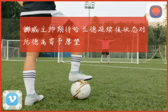 挪威主帅期待哈兰德延续佳状态对厄德高寄予厚望