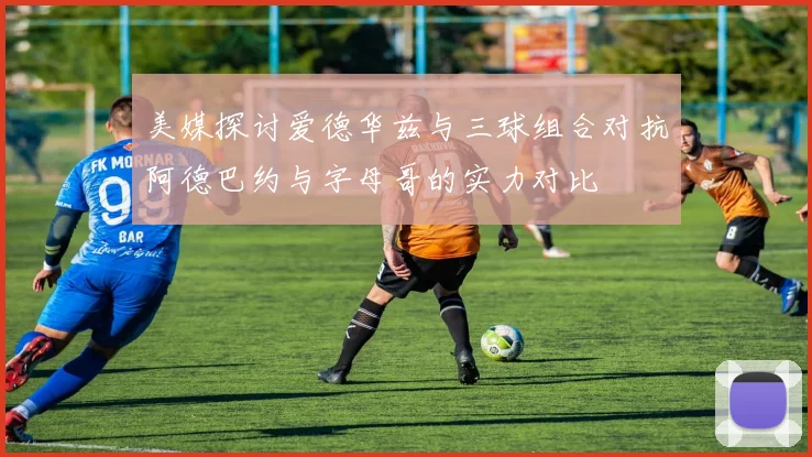 美媒探讨爱德华兹与三球组合对抗阿德巴约与字母哥的实力对比