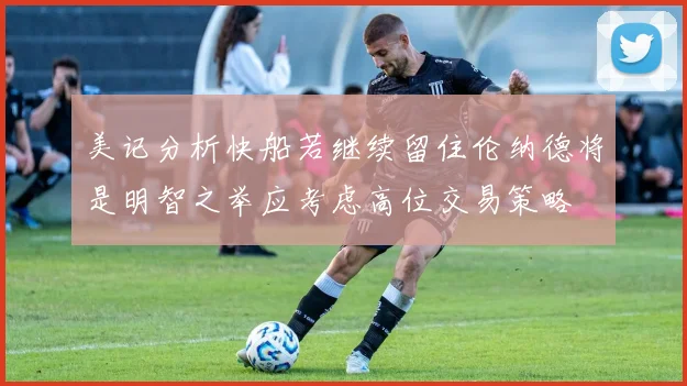 美记分析快船若继续留住伦纳德将是明智之举应考虑高位交易策略