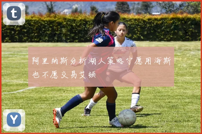 阿里纳斯分析湖人策略宁愿用海斯也不愿交易艾顿
