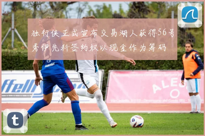 独行侠正式宣布交易湖人获得56号秀伊先科签约权以现金作为筹码