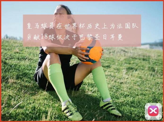 皇马球员在世界杯历史上为法国队贡献18球仅次于巴黎圣日耳曼
