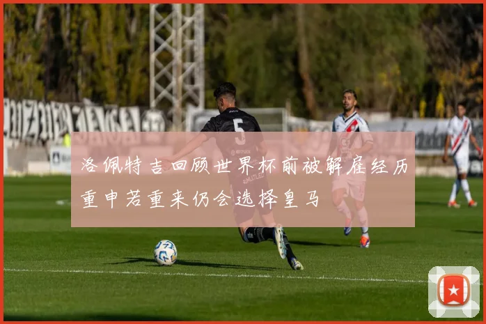 洛佩特吉回顾世界杯前被解雇经历重申若重来仍会选择皇马