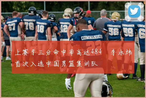 上赛季三分命中率高达484偰李永炜首次入选中国男篮集训队