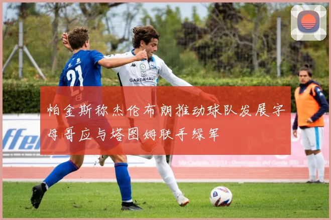 帕金斯称杰伦布朗推动球队发展字母哥应与塔图姆联手绿军