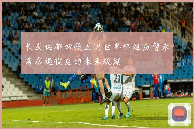 长友佑都回顾五次世界杯经历暂未考虑退役后的未来规划