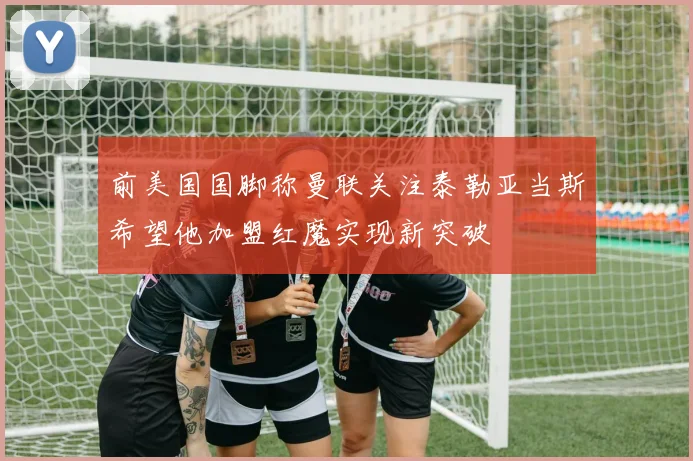 前美国国脚称曼联关注泰勒亚当斯希望他加盟红魔实现新突破