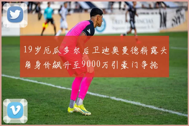 19岁厄瓜多尔后卫迪奥曼德崭露头角身价飙升至9000万引豪门争抢