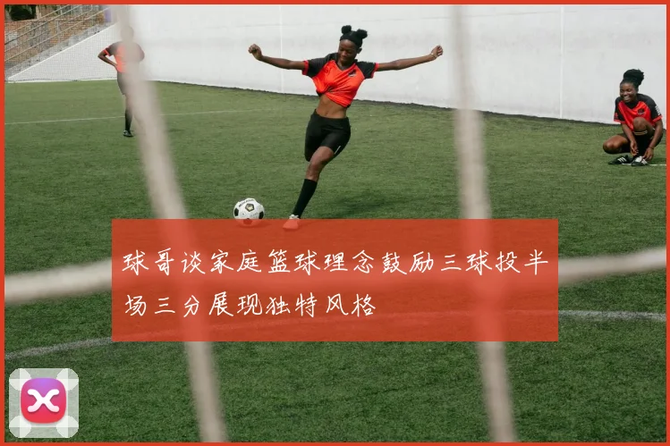 球哥谈家庭篮球理念鼓励三球投半场三分展现独特风格