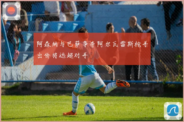 阿森纳与巴萨争夺阿尔瓦雷斯枪手出价将远超对手