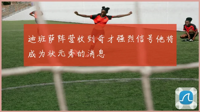 迪班萨阵营收到奇才强烈信号他将成为状元秀的消息