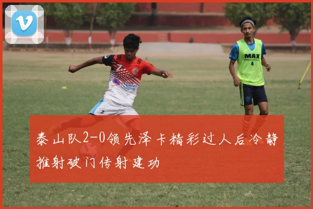 泰山队2-0领先泽卡精彩过人后冷静推射破门传射建功